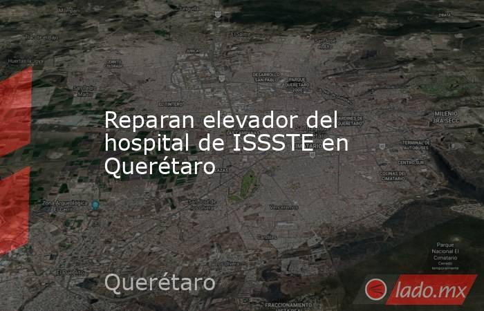 Reparan elevador del hospital de ISSSTE en Querétaro. Noticias en tiempo real