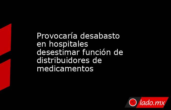 Provocaría desabasto en hospitales desestimar función de distribuidores de medicamentos. Noticias en tiempo real