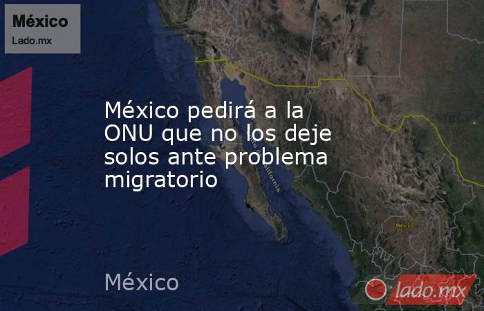México pedirá a la ONU que no los deje solos ante problema migratorio. Noticias en tiempo real