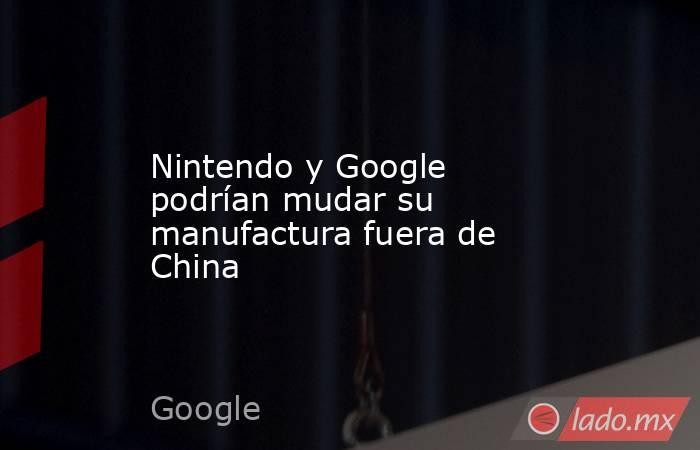 Nintendo y Google podrían mudar su manufactura fuera de China. Noticias en tiempo real