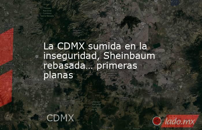 La CDMX sumida en la inseguridad, Sheinbaum rebasada… primeras planas. Noticias en tiempo real