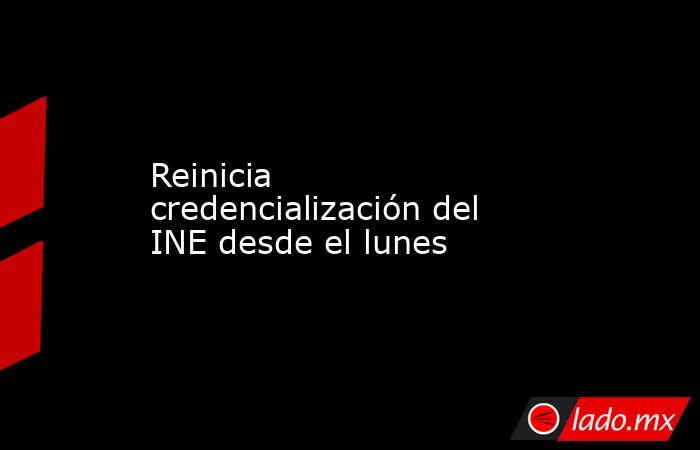 Reinicia credencialización del INE desde el lunes. Noticias en tiempo real