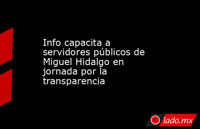 Info capacita a servidores públicos de Miguel Hidalgo en jornada por la transparencia. Noticias en tiempo real