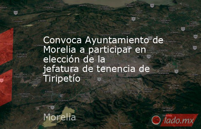 Convoca Ayuntamiento de Morelia a participar en elección de la jefatura de tenencia de Tiripetío. Noticias en tiempo real