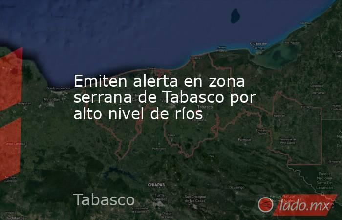 Emiten alerta en zona serrana de Tabasco por alto nivel de ríos. Noticias en tiempo real