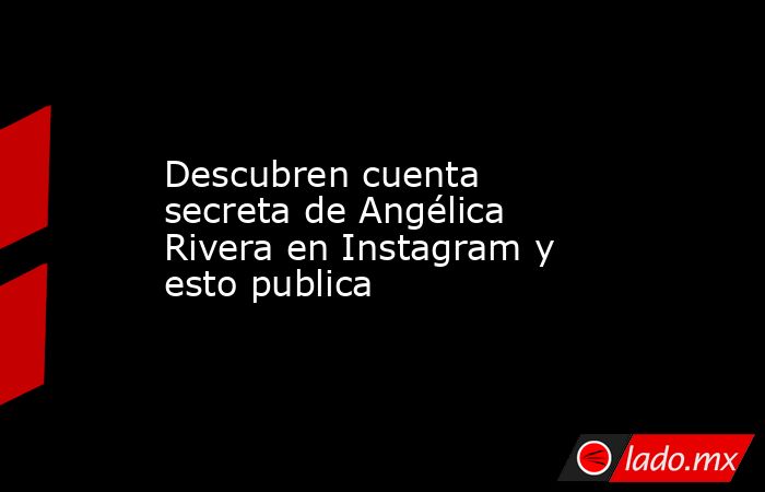 Descubren cuenta secreta de Angélica Rivera en Instagram y esto publica. Noticias en tiempo real