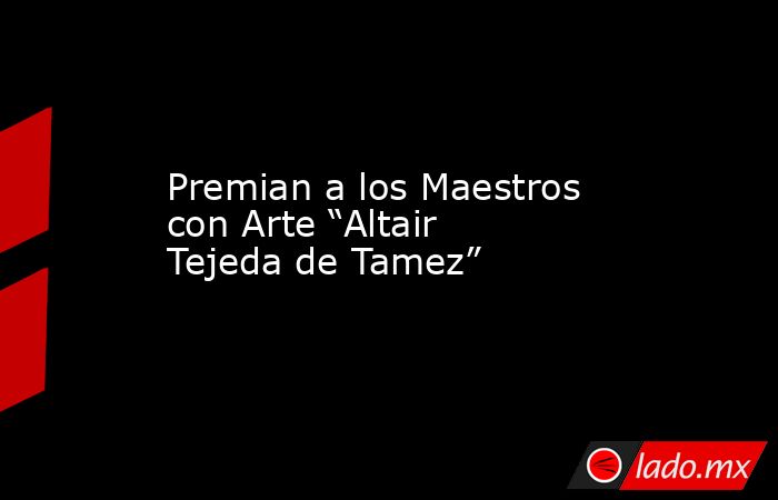 Premian a los Maestros con Arte “Altair Tejeda de Tamez”. Noticias en tiempo real