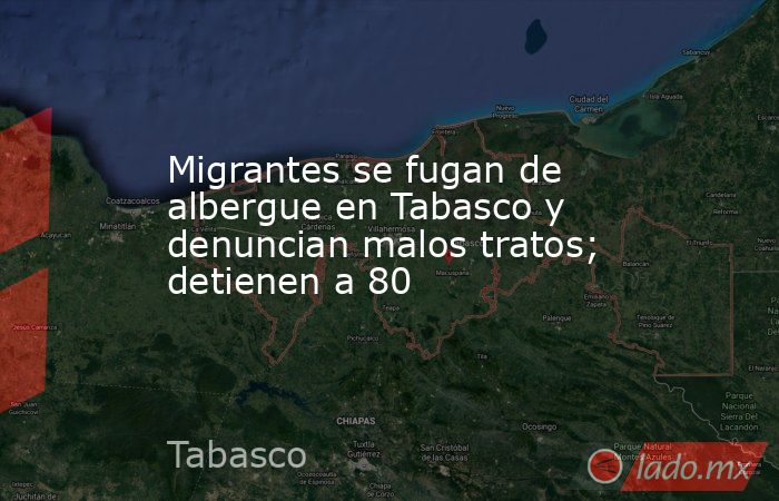 Migrantes se fugan de albergue en Tabasco y denuncian malos tratos; detienen a 80. Noticias en tiempo real