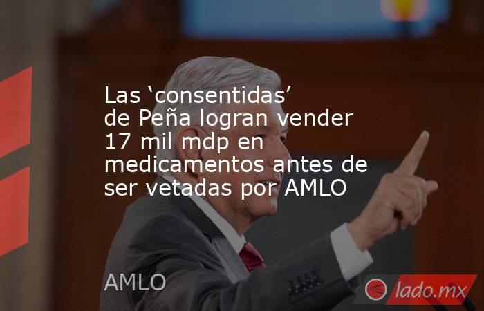 Las ‘consentidas’ de Peña logran vender 17 mil mdp en medicamentos antes de ser vetadas por AMLO. Noticias en tiempo real