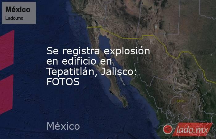 Se registra explosión en edificio en Tepatitlán, Jalisco: FOTOS. Noticias en tiempo real