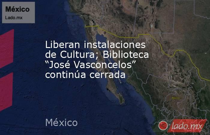 Liberan instalaciones de Cultura; Biblioteca “José Vasconcelos” continúa cerrada. Noticias en tiempo real