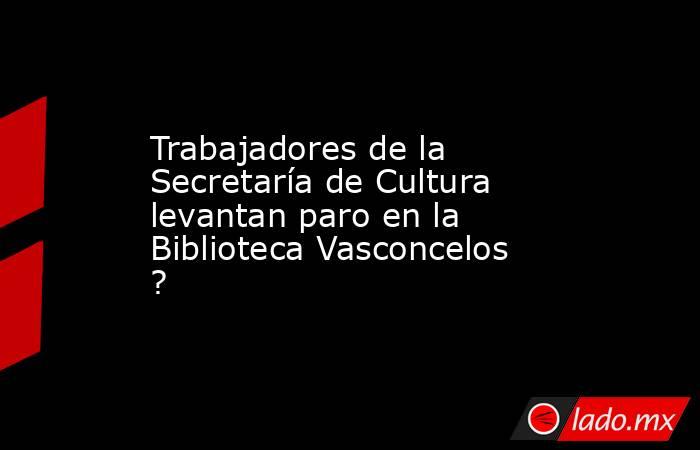 Trabajadores de la Secretaría de Cultura levantan paro en la Biblioteca Vasconcelos ?. Noticias en tiempo real