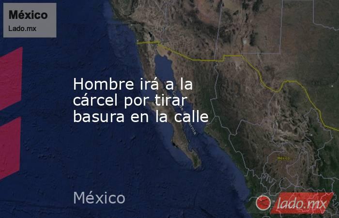 Hombre irá a la cárcel por tirar basura en la calle. Noticias en tiempo real