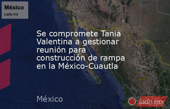 Se compromete Tania Valentina a gestionar reunión para construcción de rampa en la México-Cuautla. Noticias en tiempo real