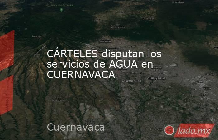 CÁRTELES disputan los servicios de AGUA en CUERNAVACA. Noticias en tiempo real