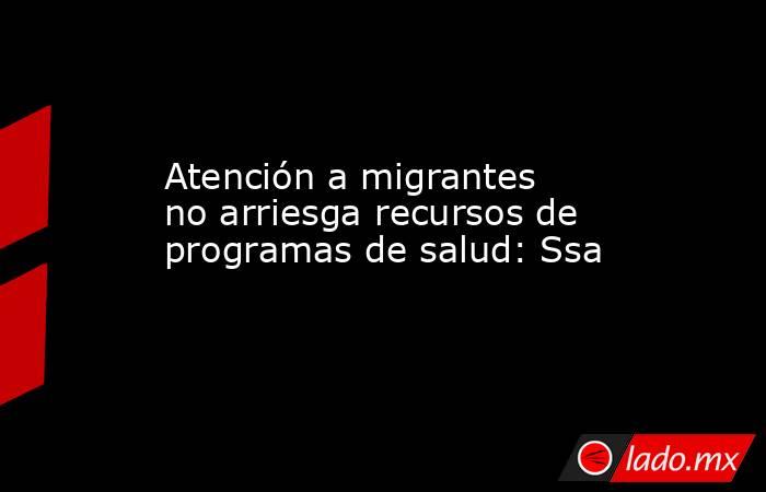 Atención a migrantes no arriesga recursos de programas de salud: Ssa. Noticias en tiempo real