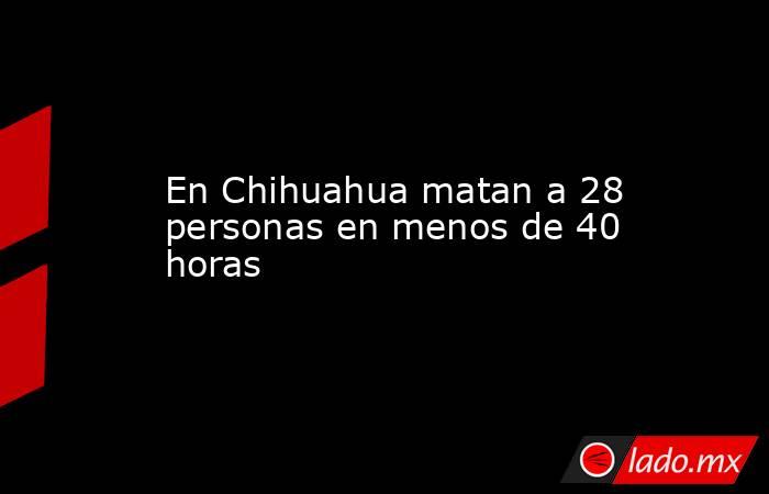 En Chihuahua matan a 28 personas en menos de 40 horas. Noticias en tiempo real