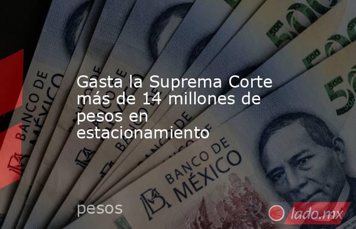 Gasta la Suprema Corte más de 14 millones de pesos en estacionamiento. Noticias en tiempo real