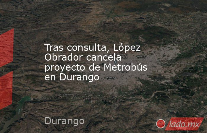 Tras consulta, López Obrador cancela proyecto de Metrobús en Durango. Noticias en tiempo real