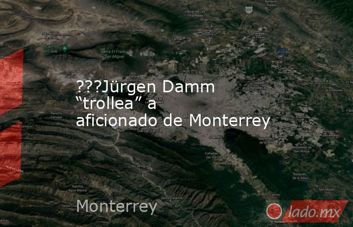 ???Jürgen Damm “trollea” a aficionado de Monterrey. Noticias en tiempo real