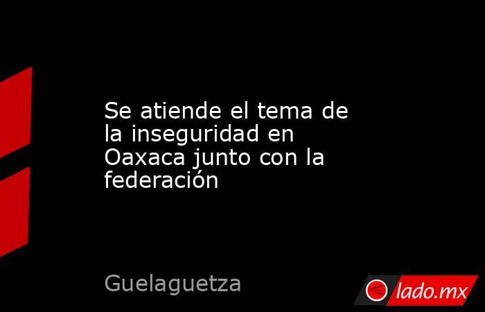 Se atiende el tema de la inseguridad en Oaxaca junto con la federación. Noticias en tiempo real