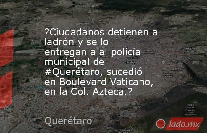 ?Ciudadanos detienen a ladrón y se lo entregan a al policía municipal de #Querétaro, sucedió en Boulevard Vaticano, en la Col. Azteca.?. Noticias en tiempo real