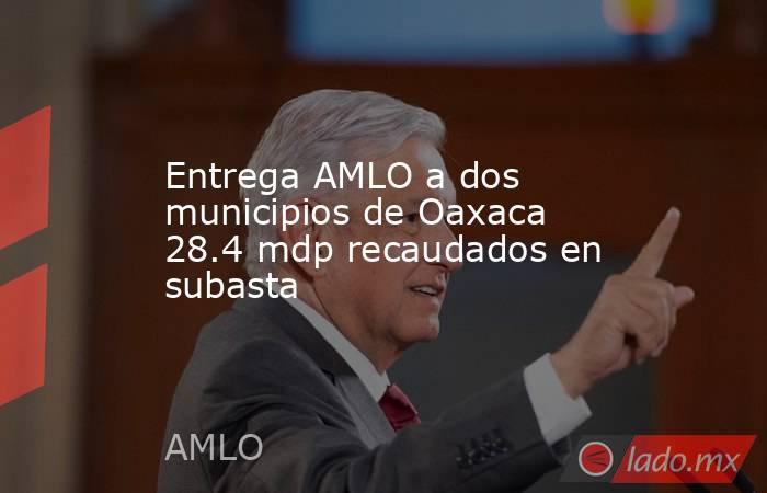 Entrega AMLO a dos municipios de Oaxaca 28.4 mdp recaudados en subasta. Noticias en tiempo real