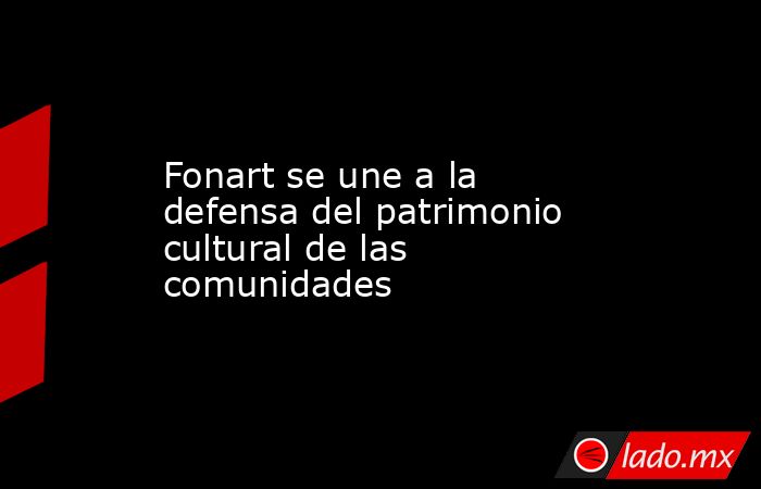Fonart se une a la defensa del patrimonio cultural de las comunidades. Noticias en tiempo real