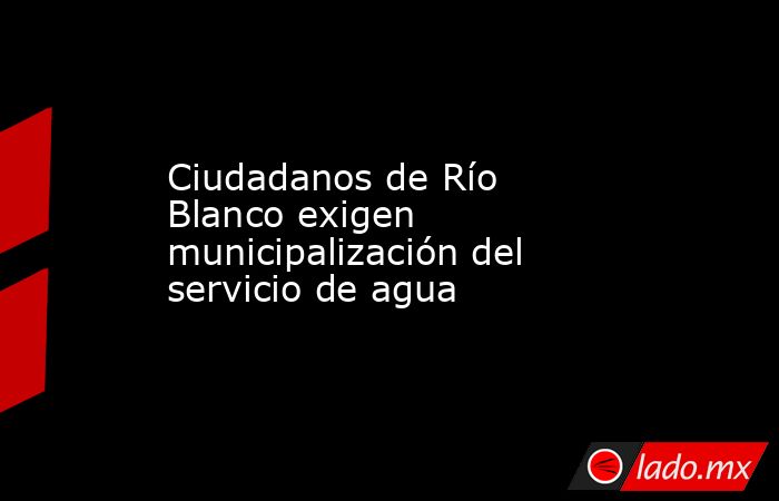 Ciudadanos de Río Blanco exigen municipalización del servicio de agua. Noticias en tiempo real