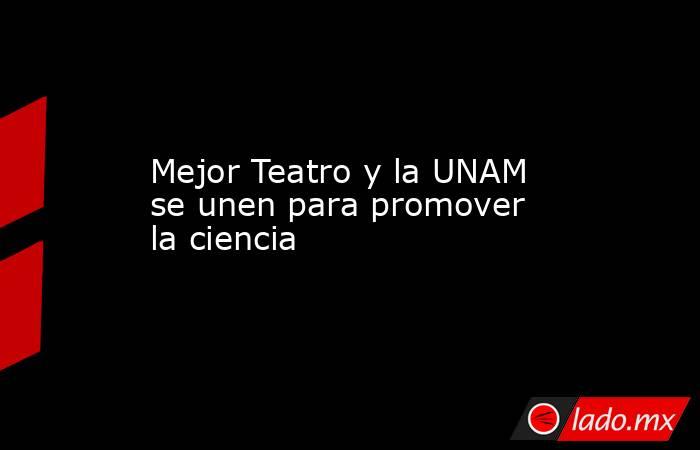 Mejor Teatro y la UNAM se unen para promover la ciencia. Noticias en tiempo real