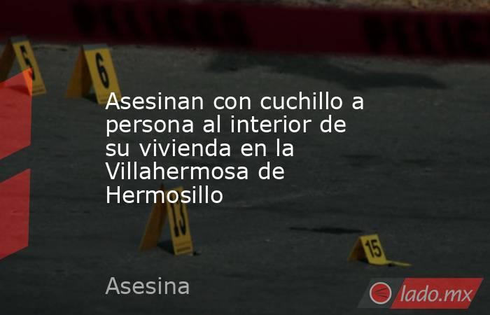 Asesinan con cuchillo a persona al interior de su vivienda en la Villahermosa de Hermosillo. Noticias en tiempo real