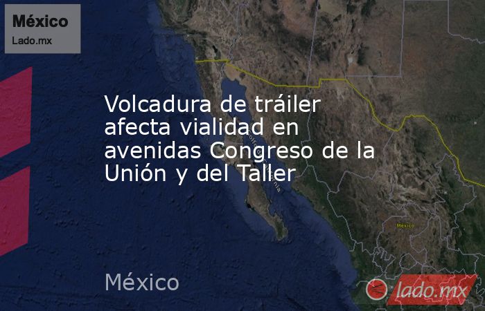 Volcadura de tráiler afecta vialidad en avenidas Congreso de la Unión y del Taller. Noticias en tiempo real