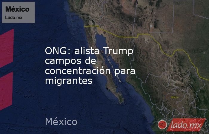 ONG: alista Trump campos de concentración para migrantes. Noticias en tiempo real