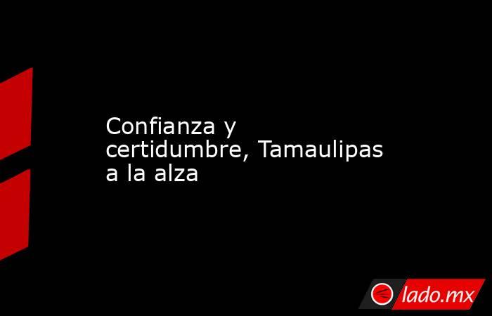 Confianza y certidumbre, Tamaulipas a la alza. Noticias en tiempo real