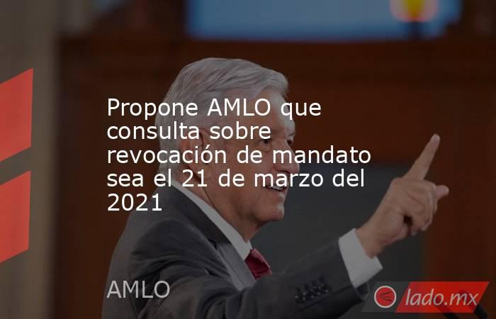 Propone AMLO que consulta sobre revocación de mandato sea el 21 de marzo del 2021. Noticias en tiempo real