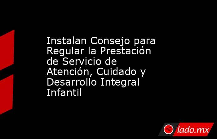 Instalan Consejo para Regular la Prestación de Servicio de Atención, Cuidado y Desarrollo Integral Infantil. Noticias en tiempo real