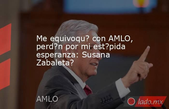 Me equivoqu? con AMLO, perd?n por mi est?pida esperanza: Susana Zabaleta?. Noticias en tiempo real