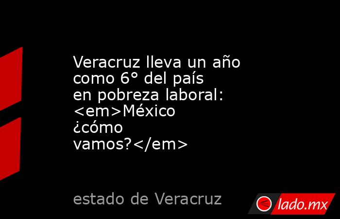 Veracruz lleva un año como 6° del país en pobreza laboral: <em>México ¿cómo vamos?</em>. Noticias en tiempo real