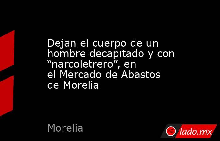 Dejan el cuerpo de un hombre decapitado y con “narcoletrero”, en el Mercado de Abastos de Morelia. Noticias en tiempo real