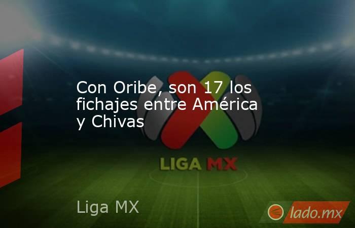 Con Oribe, son 17 los fichajes entre América y Chivas. Noticias en tiempo real