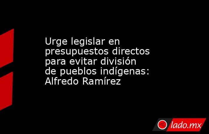 Urge legislar en presupuestos directos para evitar división de pueblos indígenas: Alfredo Ramírez. Noticias en tiempo real