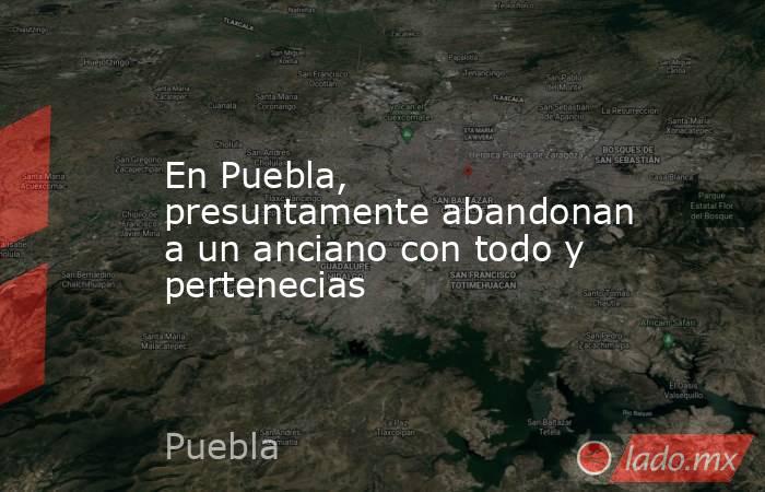 En Puebla, presuntamente abandonan a un anciano con todo y pertenecias. Noticias en tiempo real