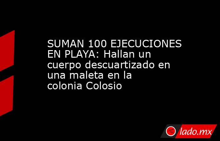 SUMAN 100 EJECUCIONES EN PLAYA: Hallan un cuerpo descuartizado en una maleta en la colonia Colosio. Noticias en tiempo real