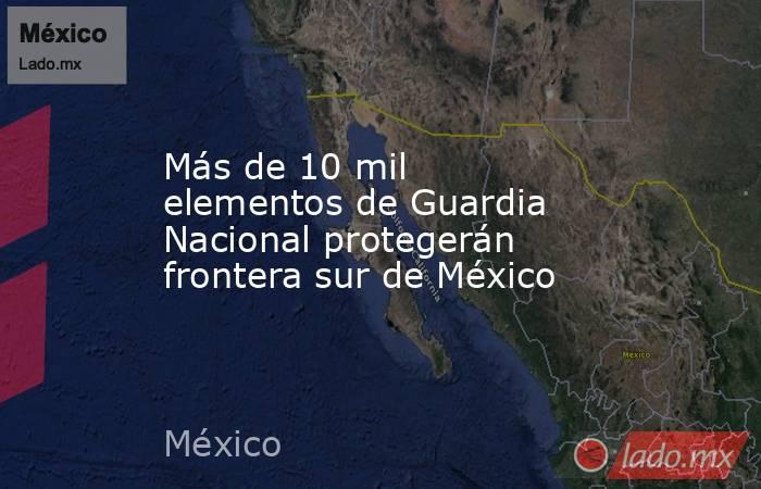 Más de 10 mil elementos de Guardia Nacional protegerán frontera sur de México. Noticias en tiempo real