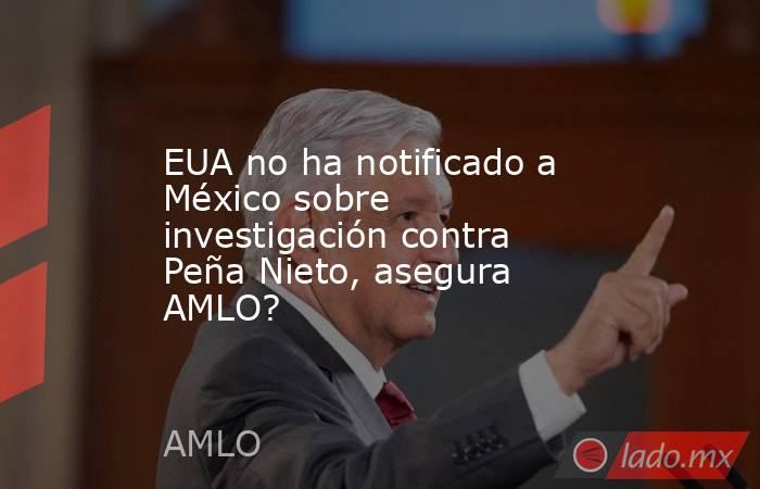 EUA no ha notificado a México sobre investigación contra Peña Nieto, asegura AMLO?. Noticias en tiempo real