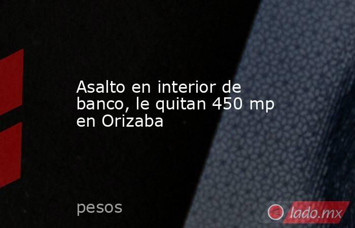 Asalto en interior de banco, le quitan 450 mp en Orizaba. Noticias en tiempo real