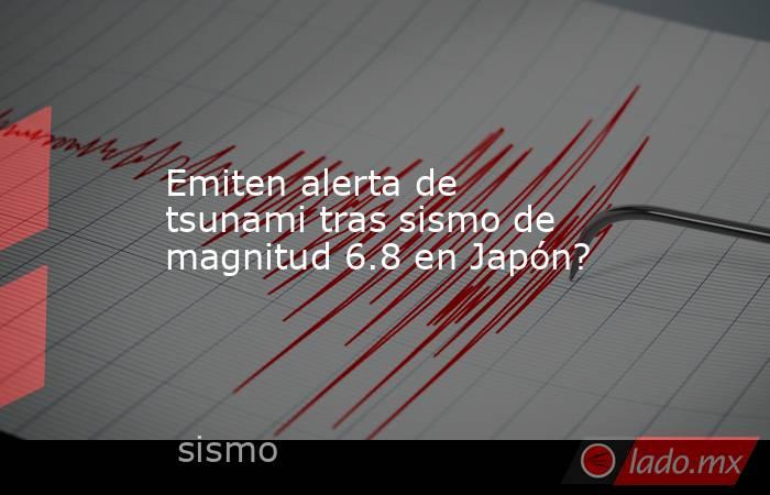 Emiten alerta de tsunami tras sismo de magnitud 6.8 en Japón?. Noticias en tiempo real