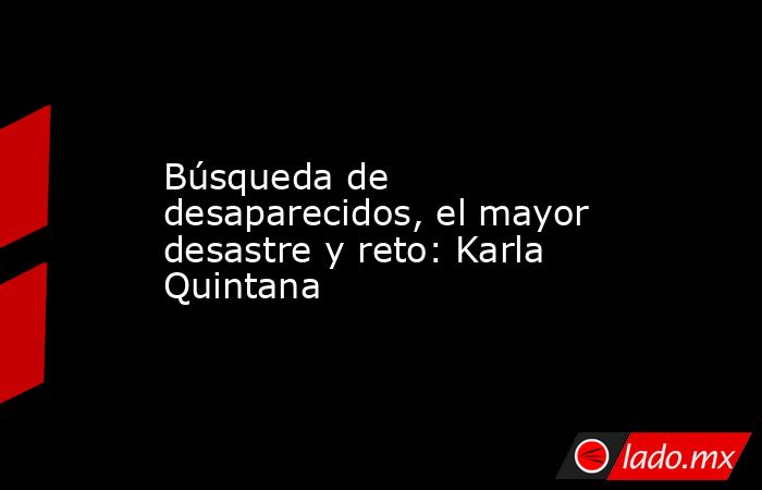 Búsqueda de desaparecidos, el mayor desastre y reto: Karla Quintana. Noticias en tiempo real