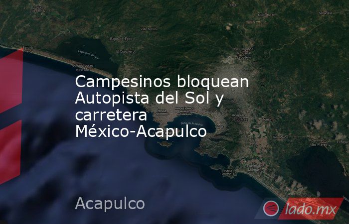 Campesinos bloquean Autopista del Sol y carretera México-Acapulco. Noticias en tiempo real