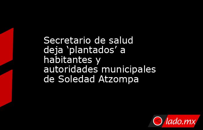 Secretario de salud deja ‘plantados’ a habitantes y autoridades municipales de Soledad Atzompa. Noticias en tiempo real